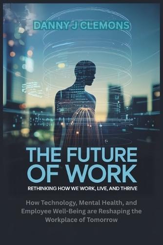 The Future of Work: Rethinking How We Work, Live, and Thrive: How Technology, Mental Health, and Employee Well-Being are Reshaping the Workplace of Tomorrow