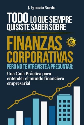Todo lo que Siempre Quisiste Saber sobre Finanzas Corporativas: Pero no te atreviste a preguntar: Una Guía Práctica para entender el mundo financiero empresarial