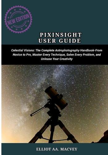 Pixinsight User Guide: Celestial Visions: The Complete Astrophotography Handbook-From Novice to Pro, Master Every Technique, Solve Every Problem, and Unleash Your Creativity