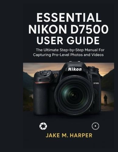 Essential Nikon D7500 User Guide: The Ultimate Step-by-Step Manual For Capturing Pro-Level photos and videos