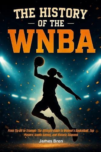 The History of the WNBA: From Tip-Off to Triumph: The Ultimate Guide to Women's Basketball, Top Players, Iconic Games, and Historic Seasons