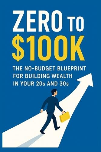 Zero to $100K: The No-Budget Blueprint for Building Wealth in Your 20s and 30s