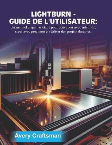 Guide d'Utilisation de Lightburn: Un manuel étape par étape pour concevoir avec un objectif précis, fabriquer avec précision et créer des projets durables