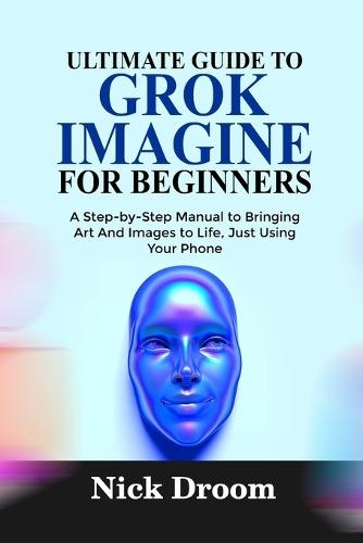 Ultimate Guide to Grok Imagine for Beginners: A Step-by-Step Manual to Bringing Art And Images to Life, Just Using Your Phone