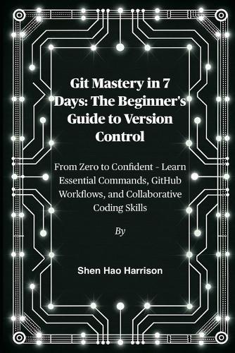 Git Mastery in 7 Days: The Beginner's Guide to Version Control: From Zero to Confident - Learn Essential Commands, GitHub Workflows, and Collaborative Coding Skills