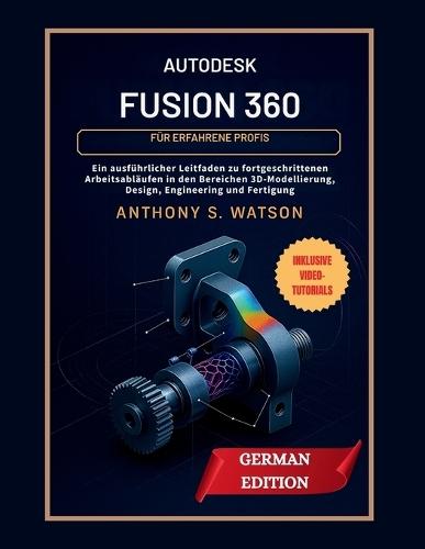 Autodesk Fusion 360 für erfahrene Profis: Ein ausführlicher Leitfaden zu fortgeschrittenen Arbeitsabläufen in den Bereichen 3D-Modellierung, Design, Engineering und Fertigung