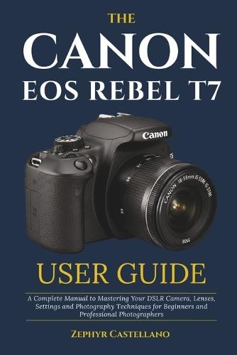 The Canon Eos Rebel T7 User Guide: A Complete Manual to Mastering Your DSLR Camera, Lenses, Settings and Photography Techniques for Beginners and Professional Photographers