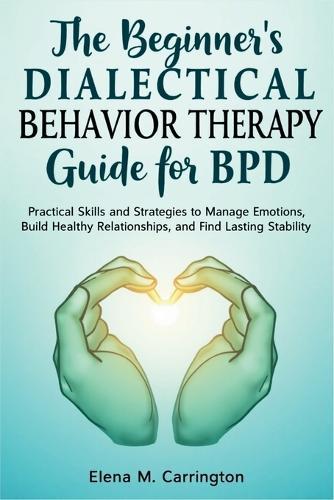 The beginner's dialectical behavior therapy guide for BPD: Practical Skills and Strategies to Manage Emotions, Build Healthy Relationships, and Find Lasting Stability