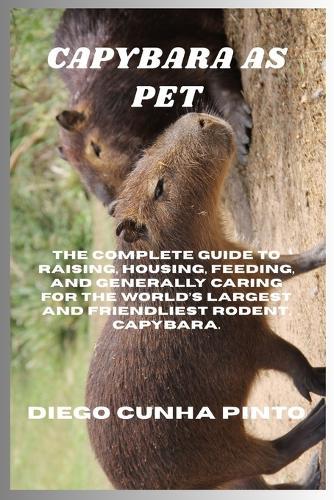 Capybara as pet: The Complete Guide to raising, housing, feeding, and generally caring for the World's largest and Friendliest Rodent, Capybara.