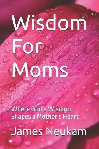 Wisdom For Moms: Where God's Wisdom Shapes a Mother's Heart