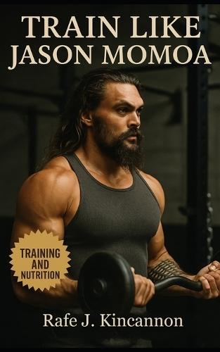 Train Like Jason Momoa: The Complete Guide to Building Strength, Power, and Presence Like Hollywood's Most Rugged Leading Man