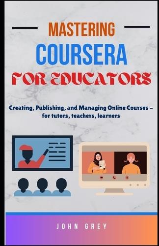 Mastering Coursera for Educators: Creating, Publishing, and Managing Online Courses - for tutors, teachers, learners