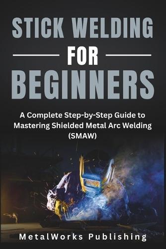 Stick Welding for Beginners: A Complete Step-by-Step Guide to Mastering Shielded Metal Arc Welding (SMAW)