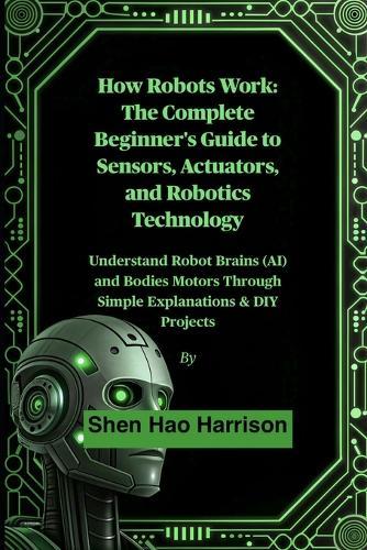 How Robots Work: The Complete Beginner's Guide to Sensors, Actuators, and Robotics Technology: Understand Robot Brains (AI) and Bodies Motors Through Simple Explanations & DIY Projects