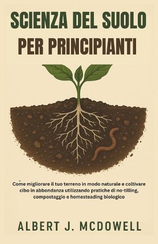 Scienza del Suolo Per Principianti: Come migliorare il tuo terreno in modo naturale e coltivare cibo in abbondanza utilizzando pratiche di no-tilling, compostaggio e homesteading biologico