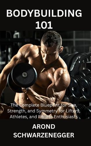 Bodybuilding 101: The Complete Blueprint for Size, Strength, and Symmetry for Lifters, Athletes, and Fitness Enthusiasts
