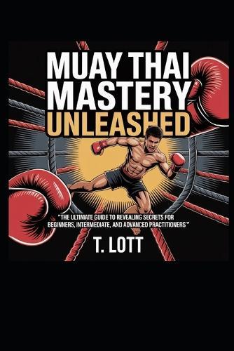 Muay Thai Mastery Unleashed: ""The Ultimate Guide to Revealing Secrets for Beginners, Intermediate, and Advanced Practitioners""