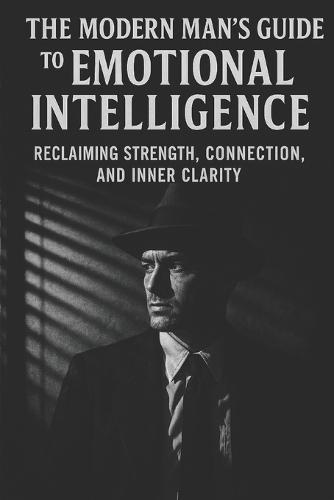 The Modern Man's Guide to Emotional Intelligence: Reclaiming Strength, Connection, and Inner Clarity