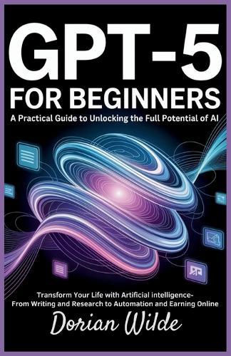 GPT-5 for Beginners: A Practical Guide to Unlocking the Full Potential of AI: Transform Your Life with Artificial Intelligence-From Writing and Research to Automation and Earning Online