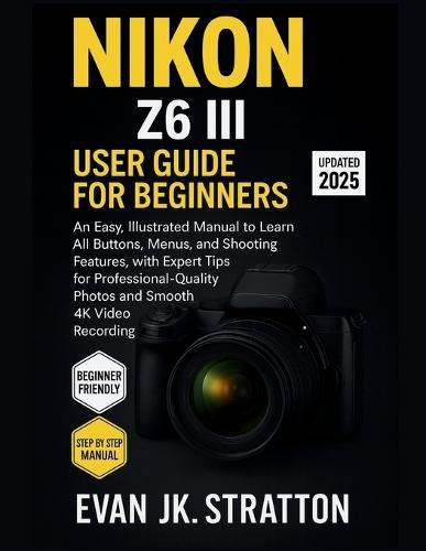 Nikon Z6 III User Guide for Beginners: An Easy, Illustrated Manual to Learn All Buttons, Menus, and Shooting Features, with Expert Tips for Professional-Quality Photos and Smooth 4K Video Recording