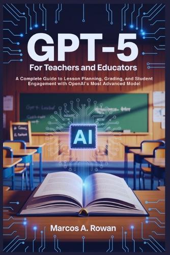 Gpt-5 For Teachers and Educators: A Complete Guide to Lesson Planning, Grading, and Student Engagement with OpenAI's Most Advanced Model