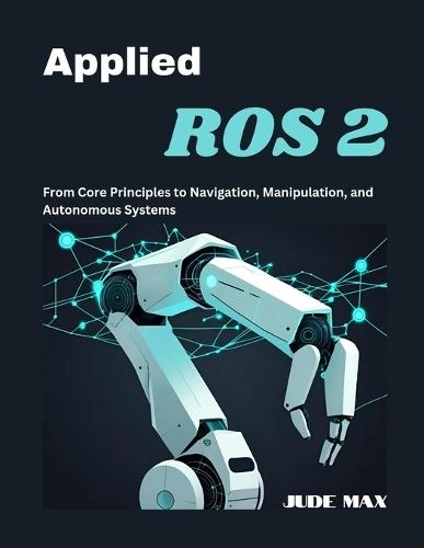Applied ROS 2: From Core Principles to Navigation, Manipulation, and Autonomous Systems
