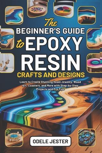 The Beginner's Guide to Epoxy Resin Crafts and Designs: Learn to Create Stunning Resin Jewelry, Wood Art, Coasters, and More with Step-by-Step Projects and Pro Tips
