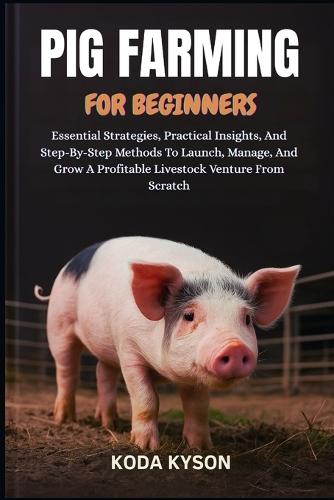 Pig Farming for Beginners: Essential Strategies, Practical Insights, And Step-By-Step Methods To Launch, Manage, And Grow A Profitable Livestock Venture From Scratch