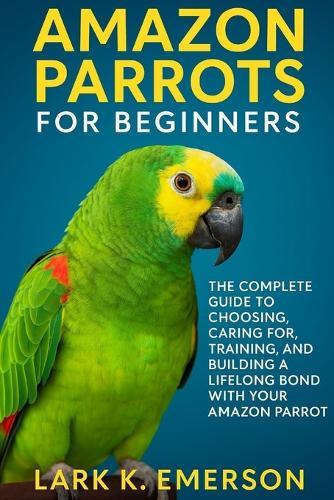 Amazon Parrots for Beginners: The Complete Guide to Choosing, Caring For, Training, and Building a Lifelong Bond With Your Amazon Parrot
