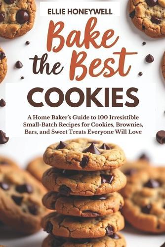 Bake the Best Cookies: A Home Baker's Guide to 100 Irresistible Small-Batch Recipes for Cookies, Brownies, Bars, and Sweet Treats Everyone Will Love