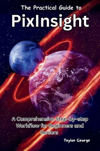 The Practical Guide to PixInsight: A Comprehensive Step-by-step Workflow for Beginners and Seniors