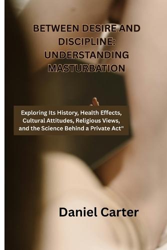 Between Desire and Discipline: Understanding Masturbation: Exploring Its History, Health Effects, Cultural Attitudes, Religious Views, and