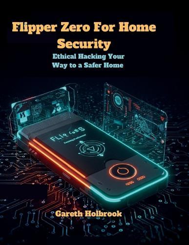 Flipper Zero for Home Security: Ethical Hacking Your Way to a Safer Home: A Comprehensive Guide to Using Flipper Zero for Protecting Your Home