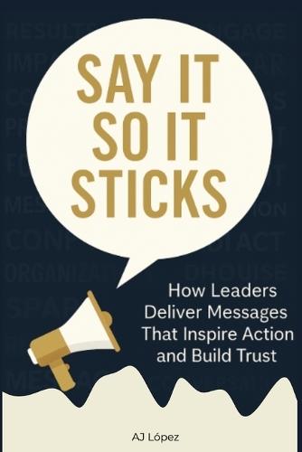 Say it So It Sticks: How Leaders Deliver Messages That Inspire Action and Build Trust