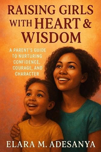 Raising Girls with Heart & Wisdom: A Parent's Guide To Nurturing Confidence, Courage, And Character