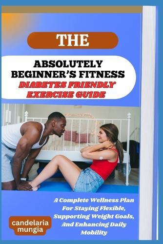 The Absolutely Beginner's Diabetes Friendly Exercise Guide: A Complete Wellness Plan For Staying Flexible, Supporting Weight Goals, And Enhancing Daily Mobility