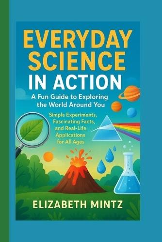 Everyday Science in Action: A Fun Guide to Exploring the World Around You: Simple Experiments, Fascinating Facts, and Real-Life Applications for All Ages