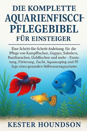 Die komplette Aquarienfisch-Pflegebibel für Einsteiger: Eine Schritt-für-Schritt-Anleitung für die Pflege von Kampffischen, Guppys, Salmlern, Buntbarschen, Goldfischen und mehr - Einrichtung, Fütterung, Zucht, Aquascaping und Pflege eines gesunden...