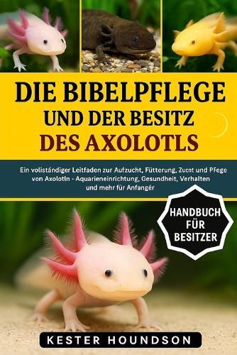 Die Bibelpflege Und Der Besitz Des Axolotls: Ein vollständiger Leitfaden zur Aufzucht, Fütterung, Zucht und Pflege von Axolotln - Aquarieneinrichtung, Gesundheit, Verhalten und mehr für Anfänger