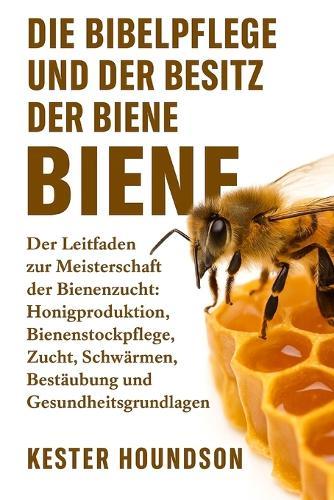 Die Bibelpflege Und Der Besitz Der Biene: Der Leitfaden zur Meisterschaft der Bienenzucht: Honigproduktion, Bienenstockpflege, Zucht, Schwärmen, Bestäubung, Ausrüstung und Gesundheitsgrundlagen
