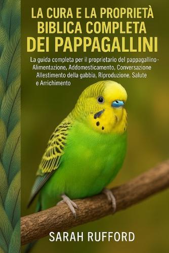 La Cura E La Proprietà Biblica Completa Dei Pappagallini: La guida completa per il proprietario del pappagallino - Alimentazione, Addomesticamento, Conversazione, Allestimento della gabbia, Riproduzione, Salute e Arricchimento
