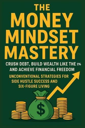 The Money Mindset Mastery: Crush Debt, Build Wealth Like the 1%, and Achieve Financial Freedom: Unconventional Strategies for Side Hustle Success and Six-Figure Living