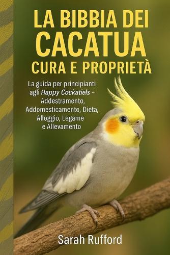 La Bibbia Dei Cacatua Cura E Proprietà: La guida per principianti agli Happy Cockatiels - Addestramento, Addomesticamento, Dieta, Alloggio, Legame e Allevamento