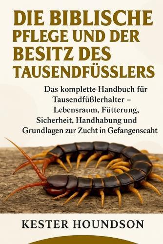 Die Biblische Pflege Und Der Besitz Des Tausendfüsslers: Das komplette Handbuch für Tausendfüßlerhalter - Lebensraum, Fütterung, Sicherheit, Handhabung und Grundlagen zur Zucht in Gefangenschaft