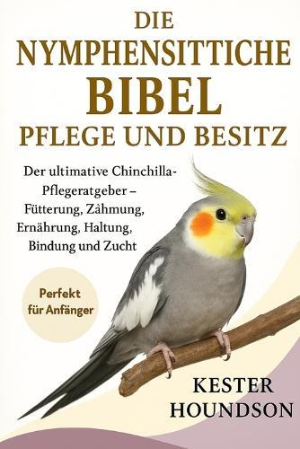 Die Nymphensittiche Bibel Pflege Und Besitz: Der Anfängerleitfaden für glückliche Nymphensittiche - Training, Zähmung, Ernährung, Haltung, Bindung und Zucht