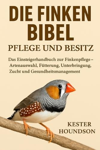 Die Finken Bibel Pflege Und Besitz: Das Einsteigerhandbuch zur Finkenpflege - Artenauswahl, Fütterung, Unterbringung, Zucht und Gesundheitsmanagement