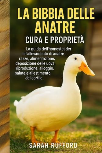 La Bibbia Delle Anatre Cura E Proprietà: La guida dell'homesteader all'allevamento di anatre - razze, alimentazione, deposizione delle uova, riproduzione, alloggio, salute e allestimento del cortile