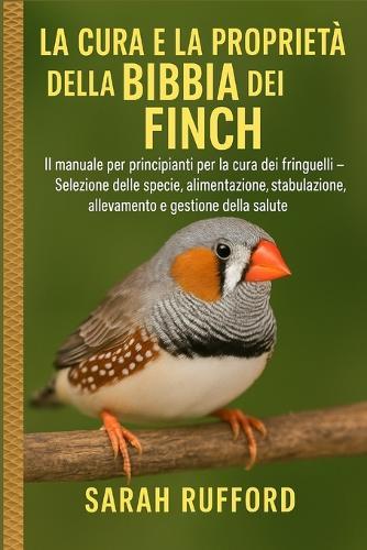 La Cura E La Proprietà Della Bibbia Dei Finch: Il manuale per principianti per la cura dei fringuelli - Selezione delle specie, alimentazione, stabulazione, allevamento e gestione della salute