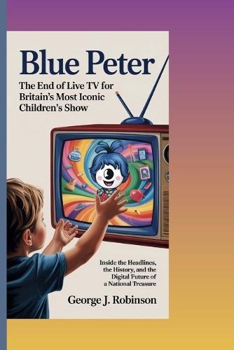 Blue Peter: THE END OF LIVE TV FOR BRITAIN'S MOST ICONIC CHILDREN'S SHOW: Inside the Headlines, the History, and the Digital Future of a National Treasure