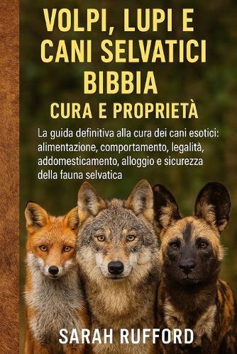 Volpi, Lupi E Cani Selvatici Bibbia Cura E Proprietà: La guida definitiva alla cura dei cani esotici: alimentazione, comportamento, legalità, addomesticamento, alloggio e sicurezza della fauna selvatica